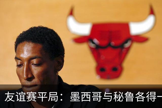 友谊赛平局：墨西哥与秘鲁各得一分，古斯曼关键进球